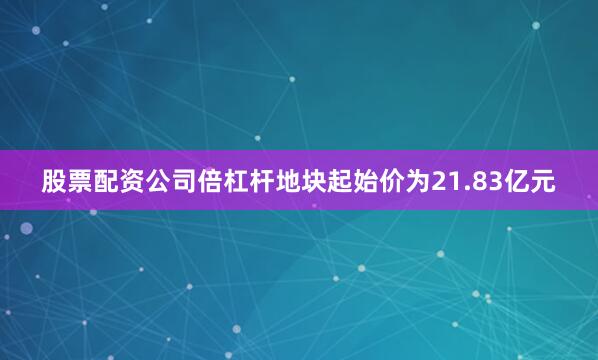 股票配资公司倍杠杆地块起始价为21.83亿元