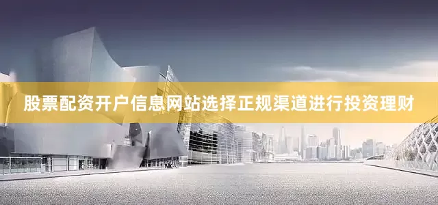 股票配资开户信息网站选择正规渠道进行投资理财