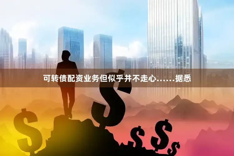 可转债配资业务但似乎并不走心……据悉